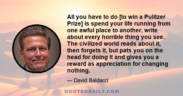 All you have to do [to win a Pulitzer Prize] is spend your life running from one awful place to another, write about every horrible thing you see. The civilized world reads about it, then forgets it, but pats you on the 