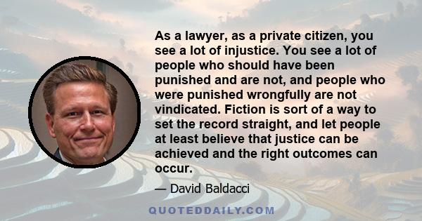 As a lawyer, as a private citizen, you see a lot of injustice. You see a lot of people who should have been punished and are not, and people who were punished wrongfully are not vindicated. Fiction is sort of a way to