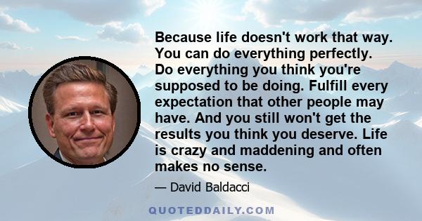 Because life doesn't work that way. You can do everything perfectly. Do everything you think you're supposed to be doing. Fulfill every expectation that other people may have. And you still won't get the results you