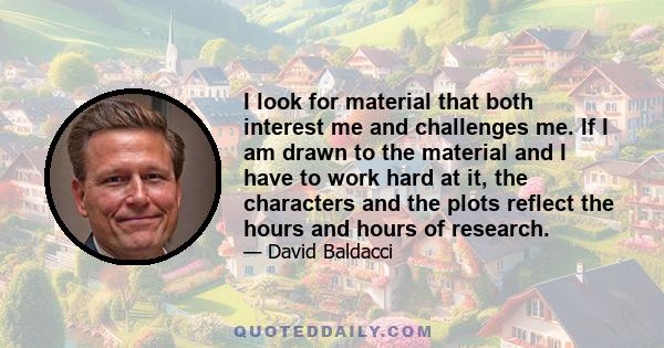 I look for material that both interest me and challenges me. If I am drawn to the material and I have to work hard at it, the characters and the plots reflect the hours and hours of research.