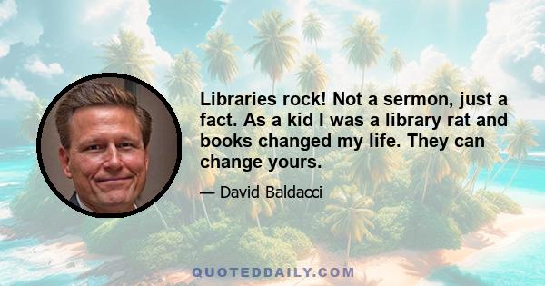 Libraries rock! Not a sermon, just a fact. As a kid I was a library rat and books changed my life. They can change yours.