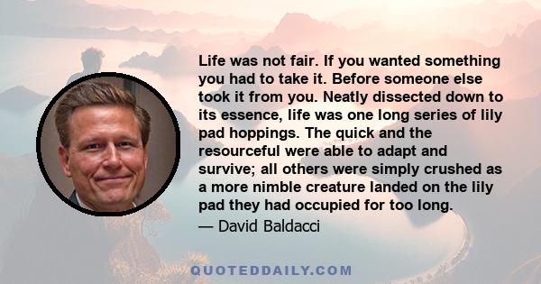 Life was not fair. If you wanted something you had to take it. Before someone else took it from you. Neatly dissected down to its essence, life was one long series of lily pad hoppings. The quick and the resourceful