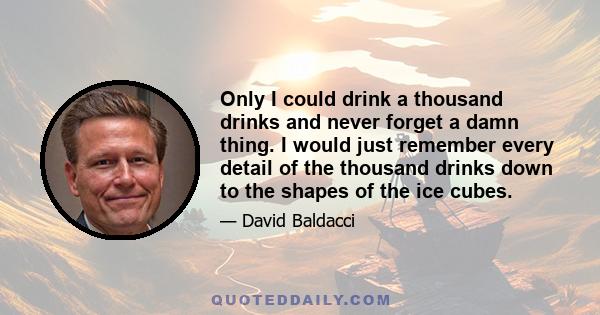 Only I could drink a thousand drinks and never forget a damn thing. I would just remember every detail of the thousand drinks down to the shapes of the ice cubes.