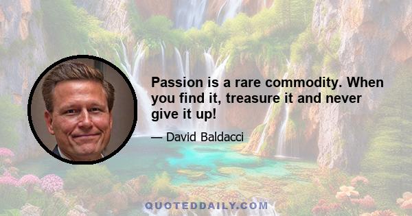 Passion is a rare commodity. When you find it, treasure it and never give it up!