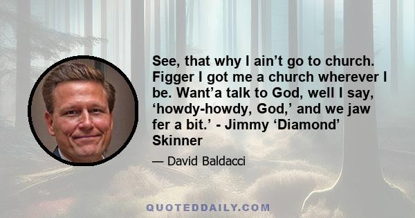 See, that why I ain’t go to church. Figger I got me a church wherever I be. Want’a talk to God, well I say, ‘howdy-howdy, God,’ and we jaw fer a bit.’ - Jimmy ‘Diamond’ Skinner