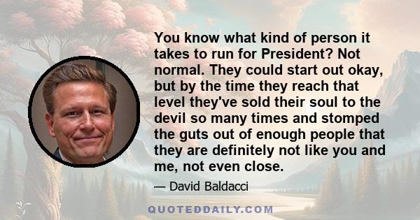 You know what kind of person it takes to run for President? Not normal. They could start out okay, but by the time they reach that level they've sold their soul to the devil so many times and stomped the guts out of