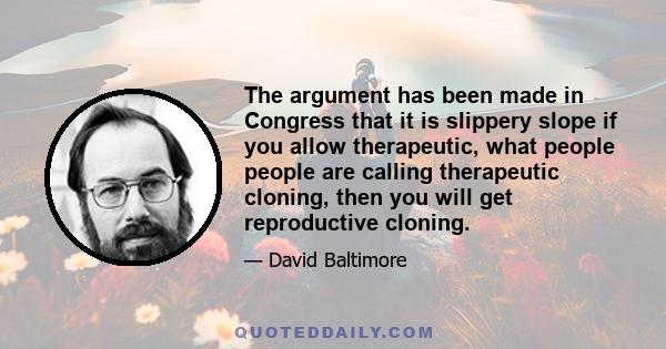 The argument has been made in Congress that it is slippery slope if you allow therapeutic, what people people are calling therapeutic cloning, then you will get reproductive cloning.