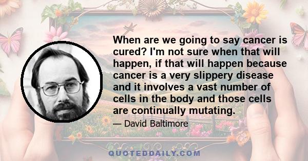 When are we going to say cancer is cured? I'm not sure when that will happen, if that will happen because cancer is a very slippery disease and it involves a vast number of cells in the body and those cells are