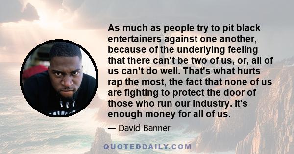 As much as people try to pit black entertainers against one another, because of the underlying feeling that there can't be two of us, or, all of us can't do well. That's what hurts rap the most, the fact that none of us 