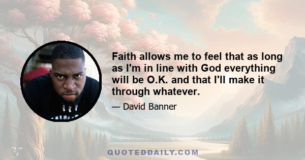 Faith allows me to feel that as long as I'm in line with God everything will be O.K. and that I'll make it through whatever.