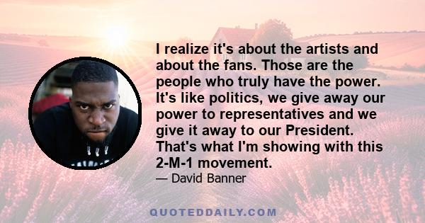 I realize it's about the artists and about the fans. Those are the people who truly have the power. It's like politics, we give away our power to representatives and we give it away to our President. That's what I'm