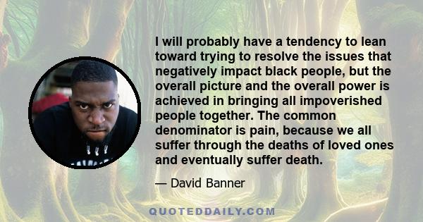 I will probably have a tendency to lean toward trying to resolve the issues that negatively impact black people, but the overall picture and the overall power is achieved in bringing all impoverished people together.