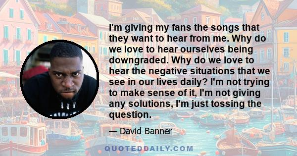 I'm giving my fans the songs that they want to hear from me. Why do we love to hear ourselves being downgraded. Why do we love to hear the negative situations that we see in our lives daily? I'm not trying to make sense 