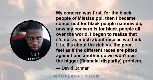 My concern was first, for the black people of Mississippi, then I became concerned for black people nationwide, now my concern is for black people all over the world. I began to realize that it's not as much about race