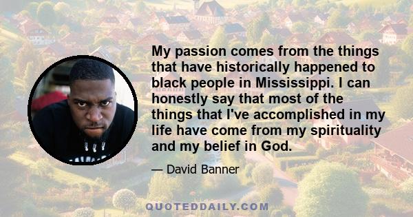 My passion comes from the things that have historically happened to black people in Mississippi. I can honestly say that most of the things that I've accomplished in my life have come from my spirituality and my belief