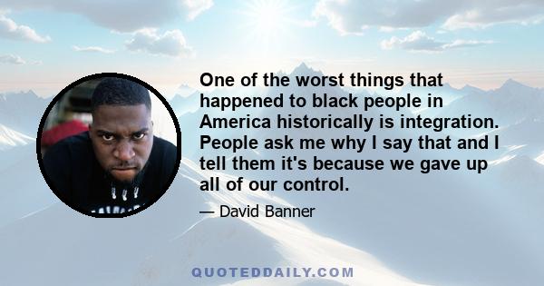 One of the worst things that happened to black people in America historically is integration. People ask me why I say that and I tell them it's because we gave up all of our control.