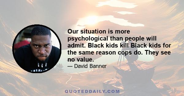 Our situation is more psychological than people will admit. Black kids kill Black kids for the same reason cops do. They see no value.