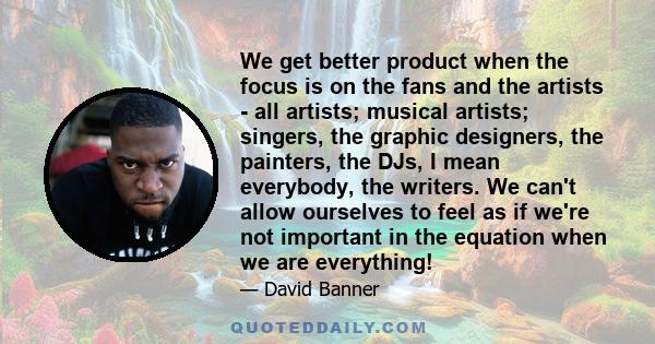 We get better product when the focus is on the fans and the artists - all artists; musical artists; singers, the graphic designers, the painters, the DJs, I mean everybody, the writers. We can't allow ourselves to feel