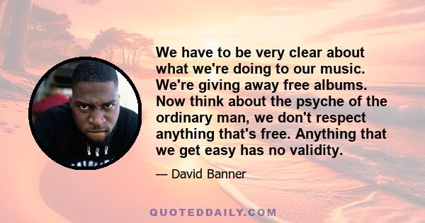 We have to be very clear about what we're doing to our music. We're giving away free albums. Now think about the psyche of the ordinary man, we don't respect anything that's free. Anything that we get easy has no