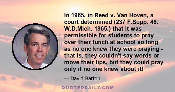 In 1965, in Reed v. Van Hoven, a court determined (237 F.Supp. 48. W.D.Mich. 1965.) that it was permissible for students to pray over their lunch at school so long as no one knew they were praying - that is, they