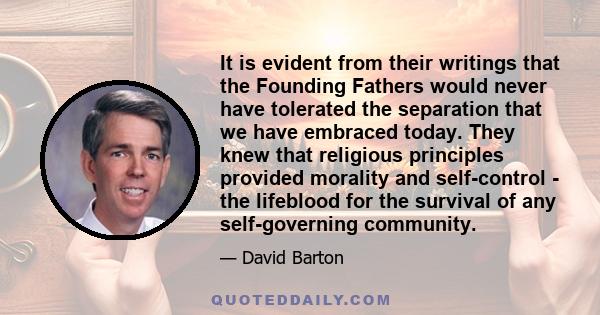 It is evident from their writings that the Founding Fathers would never have tolerated the separation that we have embraced today. They knew that religious principles provided morality and self-control - the lifeblood