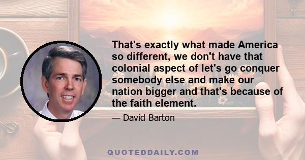 That's exactly what made America so different, we don't have that colonial aspect of let's go conquer somebody else and make our nation bigger and that's because of the faith element.