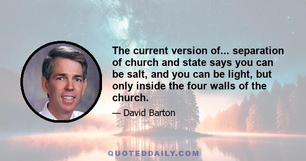 The current version of... separation of church and state says you can be salt, and you can be light, but only inside the four walls of the church.