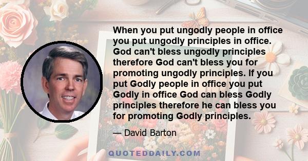 When you put ungodly people in office you put ungodly principles in office. God can't bless ungodly principles therefore God can't bless you for promoting ungodly principles. If you put Godly people in office you put