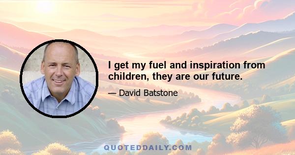 I get my fuel and inspiration from children, they are our future.