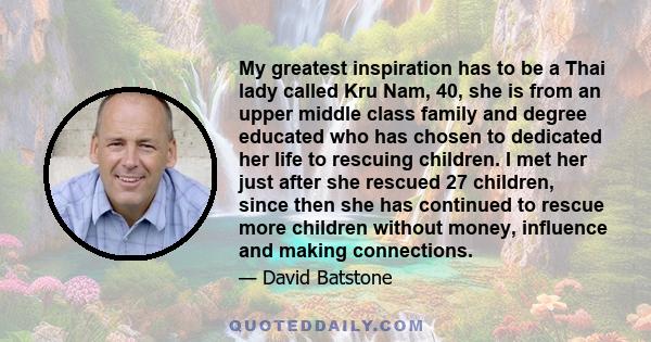 My greatest inspiration has to be a Thai lady called Kru Nam, 40, she is from an upper middle class family and degree educated who has chosen to dedicated her life to rescuing children. I met her just after she rescued