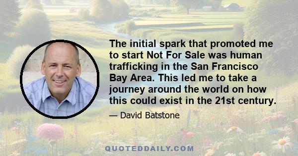 The initial spark that promoted me to start Not For Sale was human trafficking in the San Francisco Bay Area. This led me to take a journey around the world on how this could exist in the 21st century.