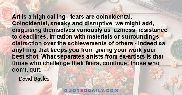 Art is a high calling - fears are coincidental. Coincidental, sneaky and disruptive, we might add, disguising themselves variously as laziness, resistance to deadlines, irritation with materials or surroundings,