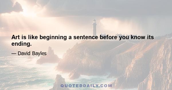 Art is like beginning a sentence before you know its ending.