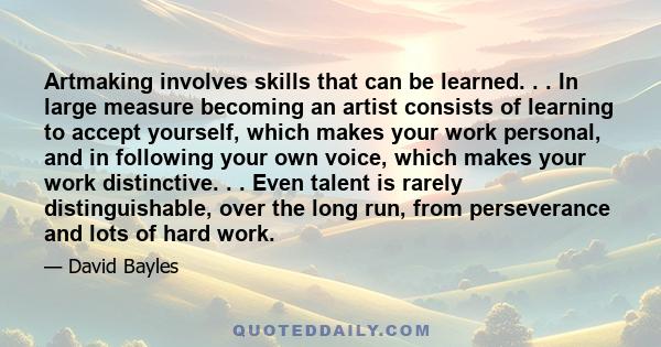 Artmaking involves skills that can be learned. . . In large measure becoming an artist consists of learning to accept yourself, which makes your work personal, and in following your own voice, which makes your work