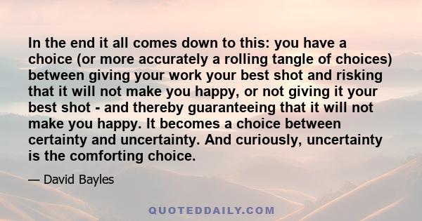 In the end it all comes down to this: you have a choice (or more accurately a rolling tangle of choices) between giving your work your best shot and risking that it will not make you happy, or not giving it your best