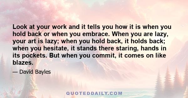 Look at your work and it tells you how it is when you hold back or when you embrace. When you are lazy, your art is lazy; when you hold back, it holds back; when you hesitate, it stands there staring, hands in its