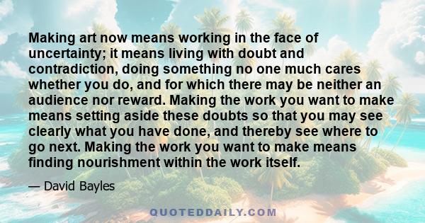 Making art now means working in the face of uncertainty; it means living with doubt and contradiction, doing something no one much cares whether you do, and for which there may be neither an audience nor reward. Making