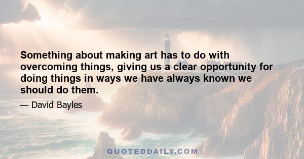 Something about making art has to do with overcoming things, giving us a clear opportunity for doing things in ways we have always known we should do them.