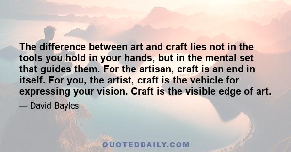 The difference between art and craft lies not in the tools you hold in your hands, but in the mental set that guides them. For the artisan, craft is an end in itself. For you, the artist, craft is the vehicle for