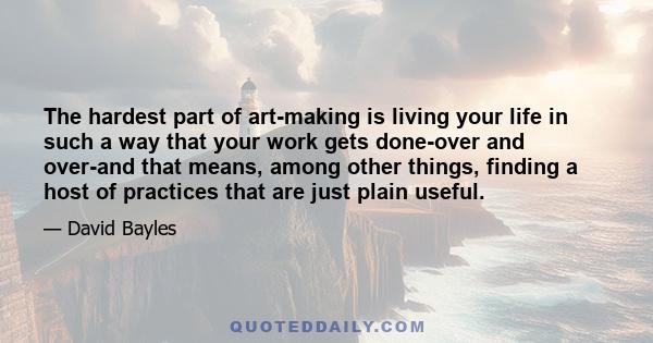 The hardest part of art-making is living your life in such a way that your work gets done-over and over-and that means, among other things, finding a host of practices that are just plain useful.