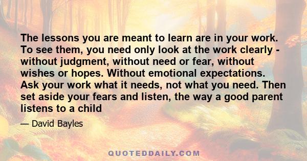 The lessons you are meant to learn are in your work. To see them, you need only look at the work clearly - without judgment, without need or fear, without wishes or hopes. Without emotional expectations. Ask your work