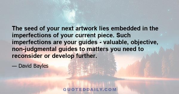 The seed of your next artwork lies embedded in the imperfections of your current piece. Such imperfections are your guides - valuable, objective, non-judgmental guides to matters you need to reconsider or develop