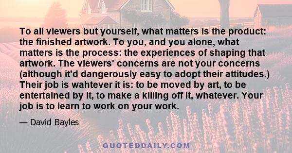 To all viewers but yourself, what matters is the product: the finished artwork. To you, and you alone, what matters is the process: the experiences of shaping that artwork. The viewers' concerns are not your concerns