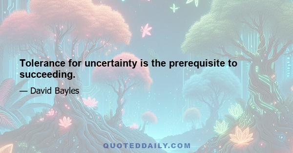 Tolerance for uncertainty is the prerequisite to succeeding.