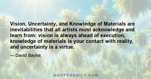 Vision, Uncertainty, and Knowledge of Materials are inevitabilities that all artists must acknowledge and learn from: vision is always ahead of execution, knowledge of materials is your contact with reality, and