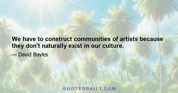 We have to construct communities of artists because they don't naturally exist in our culture.