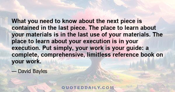 What you need to know about the next piece is contained in the last piece. The place to learn about your materials is in the last use of your materials. The place to learn about your execution is in your execution. Put