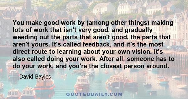 You make good work by (among other things) making lots of work that isn't very good, and gradually weeding out the parts that aren't good, the parts that aren't yours. It's called feedback, and it's the most direct