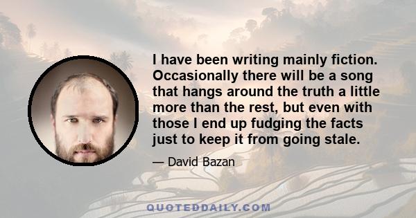 I have been writing mainly fiction. Occasionally there will be a song that hangs around the truth a little more than the rest, but even with those I end up fudging the facts just to keep it from going stale.