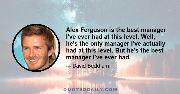 Alex Ferguson is the best manager I've ever had at this level. Well, he's the only manager I've actually had at this level. But he's the best manager I've ever had.